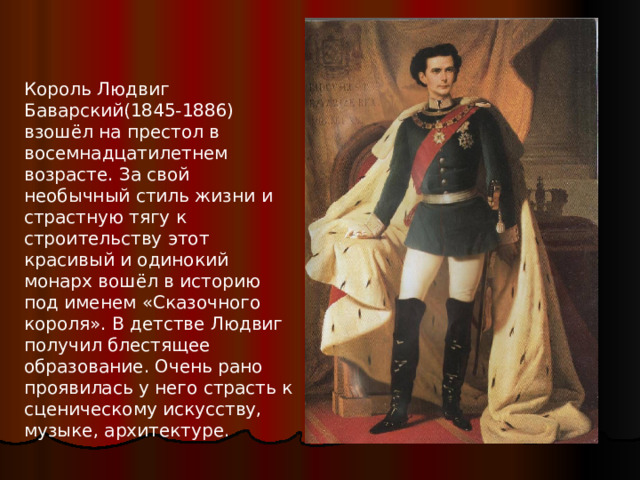 Король Людвиг Баварский(1845-1886) взошёл на престол в восемнадцатилетнем возрасте. За свой необычный стиль жизни и страстную тягу к строительству этот красивый и одинокий монарх вошёл в историю под именем «Сказочного короля». В детстве Людвиг получил блестящее образование. Очень рано проявилась у него страсть к сценическому искусству, музыке, архитектуре. 