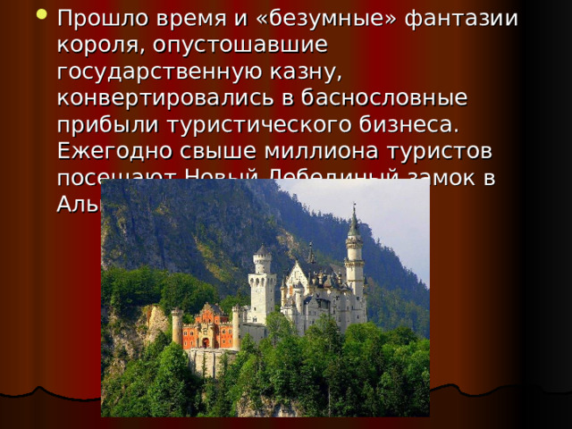 Прошло время и «безумные» фантазии короля, опустошавшие государственную казну, конвертировались в баснословные прибыли туристического бизнеса.  Ежегодно свыше миллиона туристов посещают Новый Лебединый замок в Альпах.   