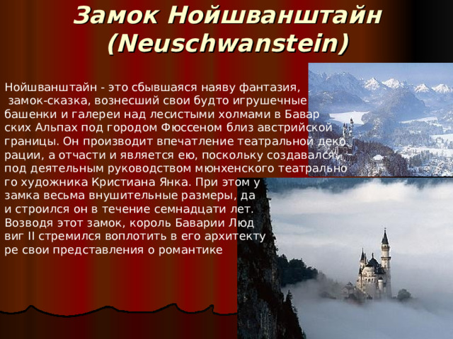 Замок Нойшванштайн (Neuschwanstein)   Нойшванштайн - это сбывшаяся наяву фантазия,  замок-сказка, вознесший свои будто игрушечные башенки и галереи над лесистыми холмами в Бавар ских Альпах под городом Фюссеном близ австрийской границы. Он производит впечатление театральной деко рации, а отчасти и является ею, поскольку создавался под деятельным руководством мюнхенского театрально го художника Кристиана Янка. При этом у замка весьма внушительные размеры, да и строился он в течение семнадцати лет. Возводя этот замок, король Баварии Люд виг II стремился воплотить в его архитекту ре свои представления о романтике 