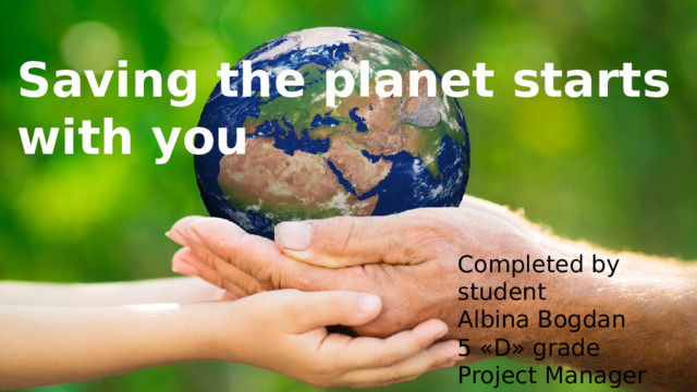 Saving the planet starts with you Completed by student Albina Bogdan 5 «D» grade Project Manager Elena Begalieva 