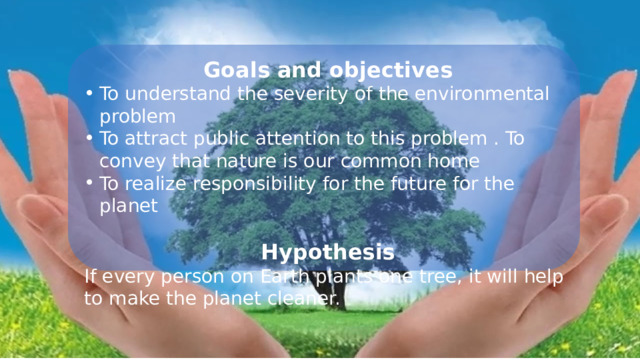 Goals and objectives To understand the severity of the environmental problem To attract public attention to this problem . To convey that nature is our common home To realize responsibility for the future for the planet Hypothesis If every person on Earth plants one tree, it will help to make the planet cleaner. 