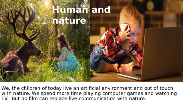 Human and nature   We, the children of today live an artificial environment and out of touch with nature. We spend more time playing computer games and watching TV. But no film can replace live communication with nature.       