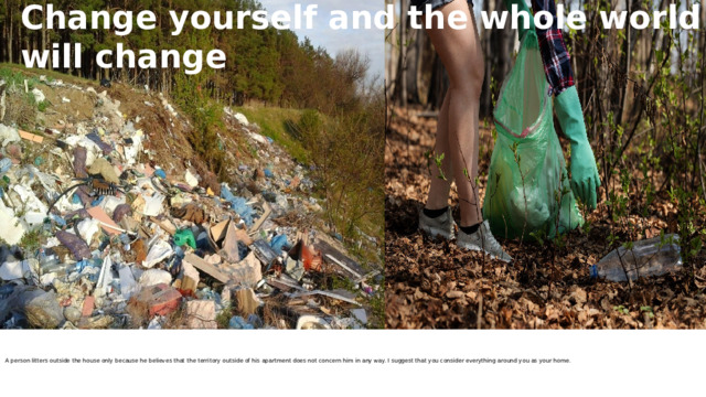 Change yourself and the whole world will change     A person litters outside the house only because he believes that the territory outside of his apartment does not concern him in any way. I suggest that you consider everything around you as your home.      