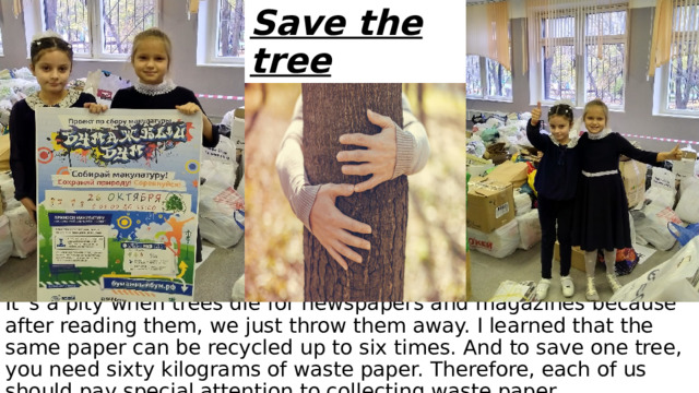 Save the tree It`s a pity when trees die for newspapers and magazines because after reading them, we just throw them away. I learned that the same paper can be recycled up to six times. And to save one tree, you need sixty kilograms of waste paper. Therefore, each of us should pay special attention to collecting waste paper. 