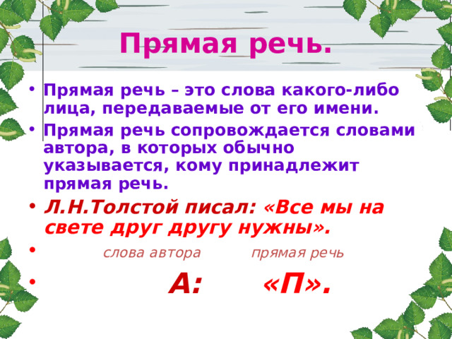 Прямая речь. Прямая речь – это слова какого-либо лица, передаваемые от его имени. Прямая речь сопровождается словами автора, в которых обычно указывается, кому принадлежит прямая речь. Л.Н.Толстой писал: «Все мы на свете друг другу нужны».  слова автора прямая речь  А: «П». 