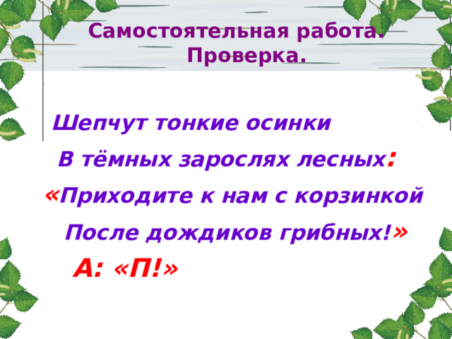  Самостоятельная работа.  Проверка.  Шепчут тонкие осинки  В тёмных зарослях лесных :  « Приходите к нам с корзинкой  После дождиков грибных! »  А: «П!» 
