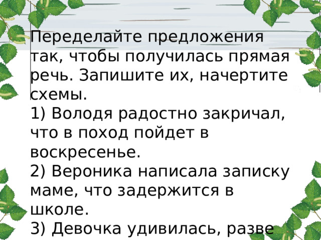 Переделайте предложения так, чтобы получилась прямая речь. Запишите их, начертите схемы. 1) Володя радостно закричал, что в поход пойдет в воскресенье. 2) Вероника написала записку маме, что задержится в школе. 3) Девочка удивилась, разве завтра работает музей. 