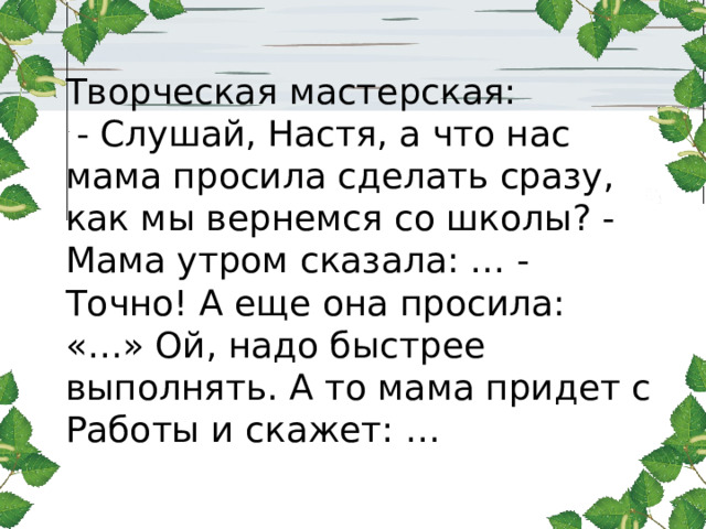 Творческая мастерская:  - Слушай, Настя, а что нас мама просила сделать сразу, как мы вернемся со школы? - Мама утром сказала: … - Точно! А еще она просила: «…» Ой, надо быстрее выполнять. А то мама придет с Работы и скажет: … 