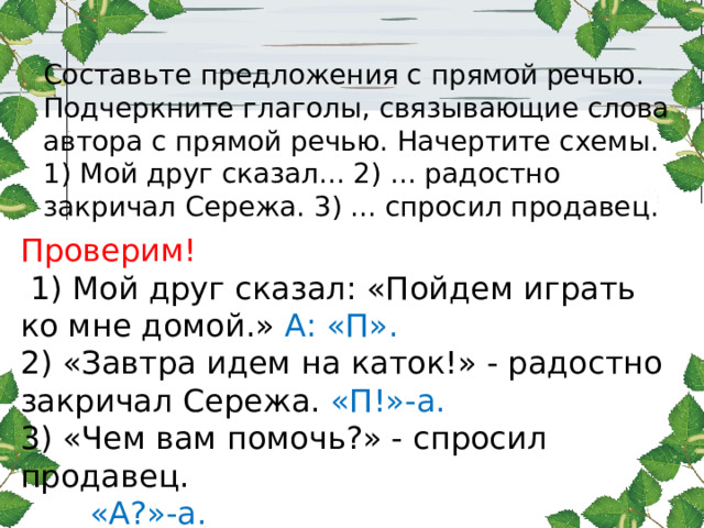 Составьте предложения с прямой речью. Подчеркните глаголы, связывающие слова автора с прямой речью. Начертите схемы. 1) Мой друг сказал... 2) ... радостно закричал Сережа. 3) ... спросил продавец. Проверим!  1) Мой друг сказал: «Пойдем играть ко мне домой.» А: «П». 2) «Завтра идем на каток!» - радостно закричал Сережа. «П!»-а. 3) «Чем вам помочь?» - спросил продавец.  «А?»-а. 