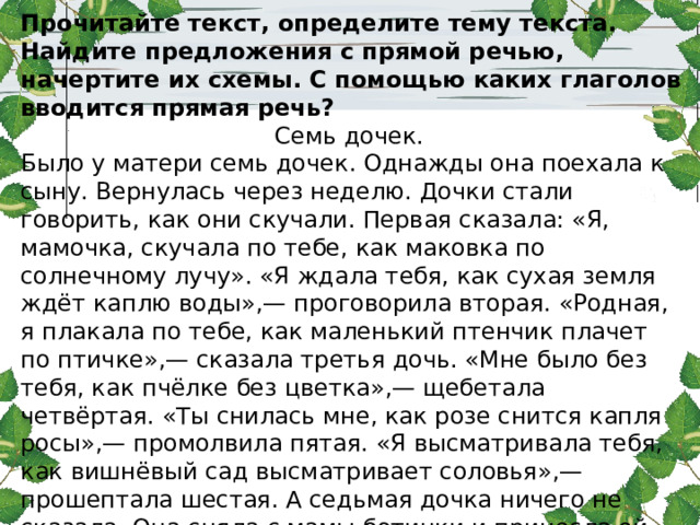 Прочитайте текст, определите тему текста. Найдите предложения с прямой речью, начертите их схемы. С помощью каких глаголов вводится прямая речь? Семь дочек. Было у матери семь дочек. Однажды она поехала к сыну. Вернулась через неделю. Дочки стали говорить, как они скучали. Первая сказала: «Я, мамочка, скучала по тебе, как маковка по солнечному лучу». «Я ждала тебя, как сухая земля ждёт каплю воды»,— проговорила вторая. «Родная, я плакала по тебе, как маленький птенчик плачет по птичке»,— сказала третья дочь. «Мне было без тебя, как пчёлке без цветка»,— щебетала четвёртая. «Ты снилась мне, как розе снится капля росы»,— промолвила пятая. «Я высматривала тебя, как вишнёвый сад высматривает соловья»,— прошептала шестая. А седьмая дочка ничего не сказала. Она сняла с мамы ботинки и принесла ей воды - помыть ноги. (По В.С у х о м л и н с к о м у.) 