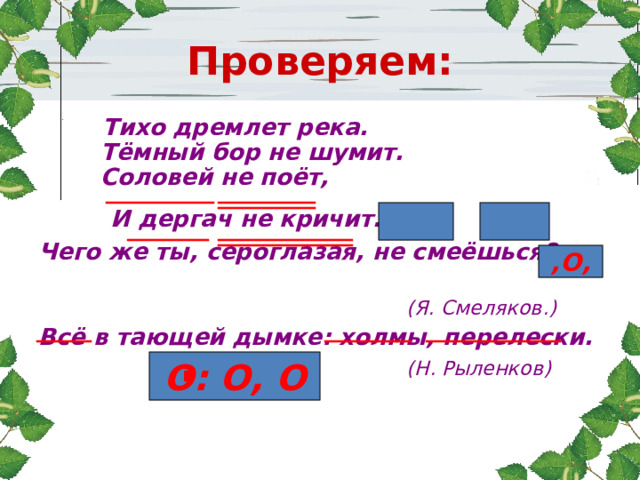 Проверяем:  Тихо дремлет река.  Тёмный бор не шумит.  Соловей не поёт,  И дергач не кричит. , Чего же ты, сероглазая, не смеёшься?  (Я. Смеляков.) Всё в тающей дымке: холмы, перелески.  (Н. Рыленков)   ,О, О: О, О 