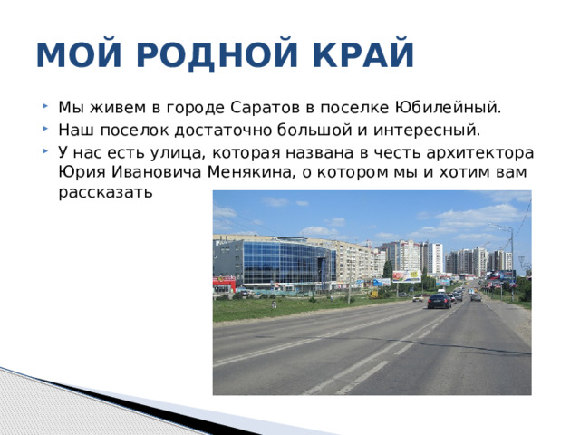 МОЙ РОДНОЙ КРАЙ Мы живем в городе Саратов в поселке Юбилейный. Наш поселок достаточно большой и интересный. У нас есть улица, которая названа в честь архитектора Юрия Ивановича Менякина, о котором мы и хотим вам рассказать 