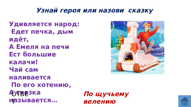Узнай героя или назови сказку Удивляется народ:  Едет печка, дым идёт, А Емеля на печи Ест большие калачи! Чай сам наливается  По его хотению, А сказка называется… ОТВЕТ По щучьему велению  
