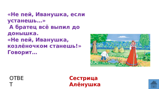 «Не пей, Иванушка, если устанешь…»  А братец всё выпил до донышка. «Не пей, Иванушка, козлёночком станешь!» Говорит… ОТВЕТ Сестрица Алёнушка  