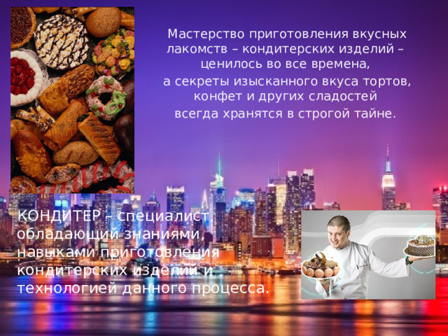 Мастерство приготовления вкусных лакомств – кондитерских изделий – ценилось во все времена, а секреты изысканного вкуса тортов, конфет и других сладостей всегда хранятся в строгой тайне. КОНДИТЕР – специалист, обладающий знаниями, навыками приготовления кондитерских изделий и технологией данного процесса.   