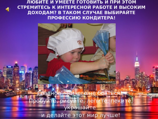 Любите и умеете готовить и при этом стремитесь к интересной работе и высоким доходам? В таком случае выбирайте профессию кондитера!   Главное – ничего не бояться! Пробуйте, рисуйте, лепите, пеките, украшайте и делайте этот мир лучше! 