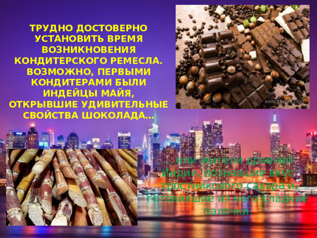 Трудно достоверно установить время возникновения кондитерского ремесла. Возможно, первыми кондитерами были индейцы майя, открывшие удивительные свойства шоколада…   …  или жители древней Индии, познавшие вкус тростникового сахара и готовившие из него сладкие палочки. 