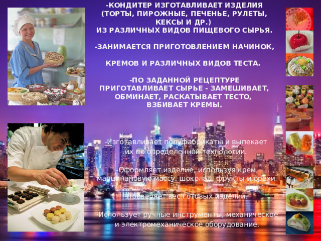 -Кондитер изготавливает изделия (торты, пирожные, печенье, рулеты, кексы и др.)  из различных видов пищевого сырья.   -Занимается приготовлением начинок,  кремов и различных видов теста.   -По заданной рецептуре приготавливает сырье - замешивает, обминает, раскатывает тесто,  взбивает кремы.   -Изготавливает полуфабрикаты и выпекает их по определенной технологии. -Оформляет изделие, используя крем, марципановую массу, шоколад, фрукты и орехи. -Проверяет вес готовых изделий. -Использует ручные инструменты, механическое и электромеханическое оборудование. 