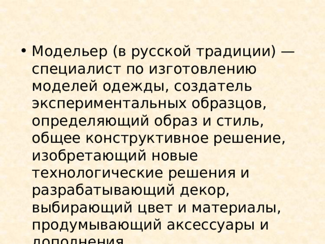 Модельер (в русской традиции) — специалист по изготовлению моделей одежды, создатель экспериментальных образцов, определяющий образ и стиль, общее конструктивное решение, изобретающий новые технологические решения и разрабатывающий декор, выбирающий цвет и материалы, продумывающий аксессуары и дополнения. 