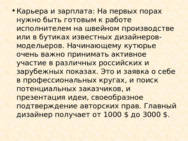 Карьера и зарплата: На первых порах нужно быть готовым к работе исполнителем на швейном производстве или в бутиках известных дизайнеров-модельеров. Начинающему кутюрье очень важно принимать активное участие в различных российских и зарубежных показах. Это и заявка о себе в профессиональных кругах, и поиск потенциальных заказчиков, и презентация идеи, своеобразное подтверждение авторских прав. Главный дизайнер получает от 1000 $ до 3000 $. 