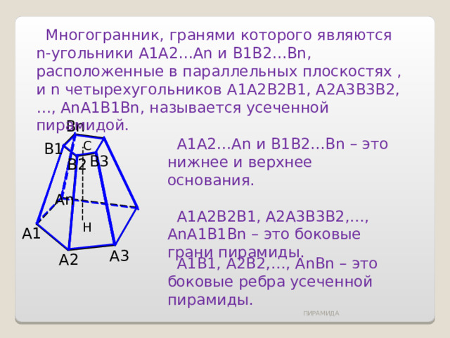  Многогранник, гранями которого являются n -угольники A1A2…An и B1B2…Bn , расположенные в параллельных плоскостях , и n четырехугольников A1A2B2B1, A2A3B3B2,…, AnA1B1Bn, называется усеченной пирамидой. Bn  A1A2…An и B1B2…Bn – это нижнее и верхнее основания.  A1A2B2B1, A2A3B3B2,…, AnA1B1Bn – это боковые грани пирамиды. С B1 B3 B2 А n Н А1 А3 А2  А1В1, А2В2,…, AnBn – это боковые ребра усеченной пирамиды. ПИРАМИДА 