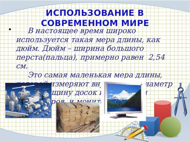 ИСПОЛЬЗОВАНИЕ В СОВРЕМЕННОМ МИРЕ  В настоящее время широко используется такая мера длины, как дюйм. Дюйм – ширина большого перста(пальца), примерно равен 2,54 см.  Это самая маленькая мера длины, которой измеряют внутренний диаметр труб, толщину досок и диагонали телевизоров и мониторов. 