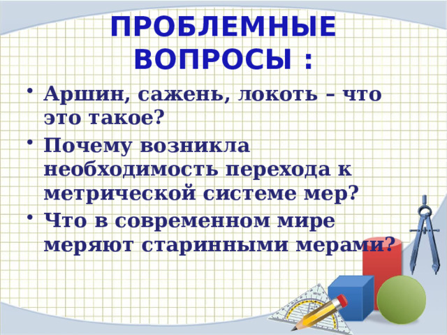 ПРОБЛЕМНЫЕ ВОПРОСЫ : Аршин, сажень, локоть – что это такое? Почему возникла необходимость перехода к метрической системе мер? Что в современном мире меряют старинными мерами? 