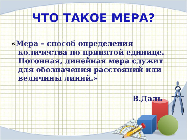 ЧТО ТАКОЕ МЕРА? « Мера – способ определения количества по принятой единице. Погонная, линейная мера служит для обозначения расстояний или величины линий.»   В.Даль 
