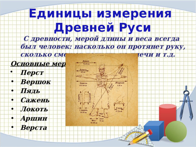 Единицы измерения  Древней Руси     С древности, мерой длины и веса всегда был человек: насколько он протянет руку, сколько сможет поднять на плечи и т.д. Основные меры: Перст Вершок  Пядь  Сажень  Локоть  Аршин  Верста 