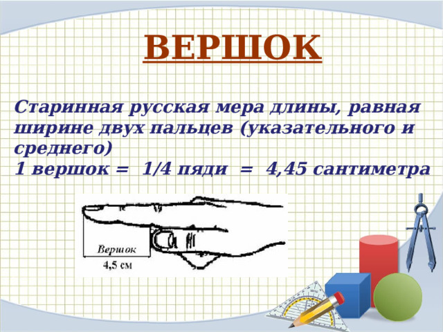 ВЕРШОК  Старинная русская мера длины, равная ширине двух пальцев (указательного и среднего) 1 вершок = 1/4 пяди = 4,45 сантиметра   