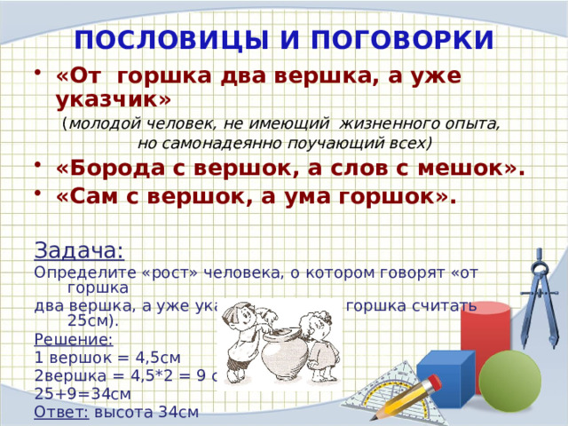 ПОСЛОВИЦЫ И ПОГОВОРКИ «От  горшка два вершка, а уже указчик» ( молодой человек, не имеющий жизненного опыта, но самонадеянно поучающий всех) «Борода с вершок, а слов с мешок». «Сам с вершок, а ума горшок».  Задача: Определите «рост» человека, о котором говорят «от горшка два вершка, а уже указчик» (высоту горшка считать 25см). Решение: 1 вершок = 4,5см 2вершка = 4,5*2 = 9 см 25+9=34см Ответ: высота 34см 