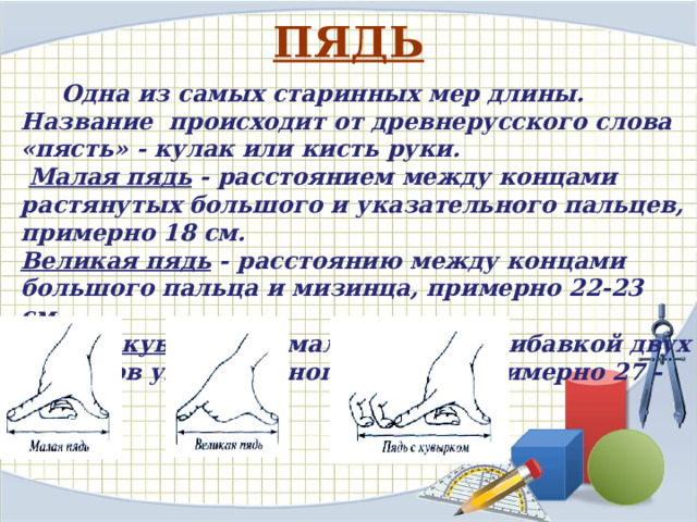 ПЯДЬ  Одна из самых старинных мер длины. Название  происходит от древнерусского слова «пясть» - кулак или кисть руки.  Малая пядь - расстоянием между концами растянутых большого и указательного пальцев, примерно 18 см. Великая пядь - расстоянию между концами большого пальца и мизинца, примерно 22-23 см. Пядь с кувырком - малая пядь с прибавкой двух суставов указательного пальца, примерно 27 -31см. 