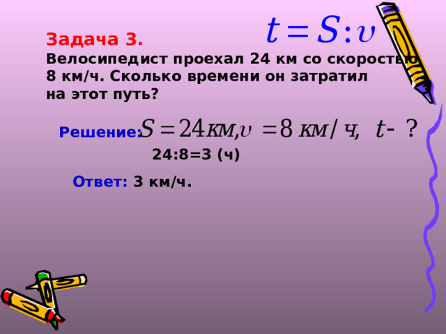 Задача 3. Велосипедист проехал 24 км со скоростью 8 км/ч. Сколько времени он затратил на этот путь? Решение:  24:8=3 (ч) Ответ: 3 км/ч.  