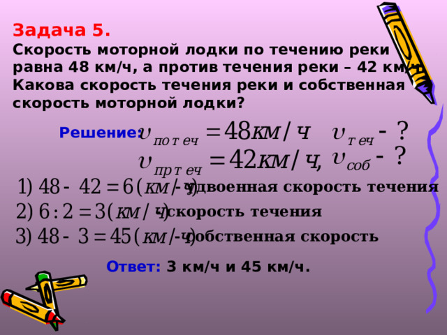 Задача 5. Скорость моторной лодки по течению реки равна 48 км/ч, а против течения реки – 42 км/ч. Какова скорость течения реки и собственная скорость моторной лодки? Решение:  - удвоенная скорость течения - скорость течения - собственная скорость Ответ: 3 км/ч и 45 км/ч.  
