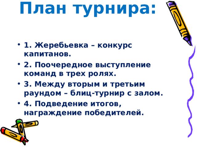 План турнира:   1. Жеребьевка – конкурс капитанов. 2. Поочередное выступление команд в трех ролях. 3. Между вторым и третьим раундом – блиц-турнир с залом. 4. Подведение итогов, награждение победителей.  