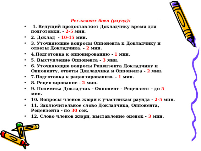  Регламент боев (раунд):   1. Ведущий предоставляет Докладчику время для подготовки. - 2-5 мин. 2. Доклад - 10-15 мин. 3. Уточняющие вопросы Оппонента к Докладчику и ответы Докладчика. - 2 мин. 4.Подготовка к оппонированию - 1 мин. 5. Выступление Оппонента - 3 мин. 6. Уточняющие вопросы Рецензента Докладчику и Оппоненту, ответы Докладчика и Оппонента - 2 мин. 7.Подготовка к рецензированию. - 1 мин. 8. Рецензирование - 2 мин. 9. Полемика Докладчик - Оппонент – Рецензент - до 5 мин. 10. Вопросы членов жюри к участникам раунда - 2-5 мин. 11. Заключительное слово Докладчика, Оппонента, Рецензента - по 30 сек. 12. Слово членов жюри, выставление оценок - 3 мин. 