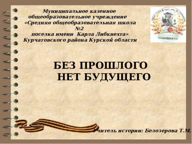 Муниципальное казенное общеобразовательное учреждение   «Средняя общеобразовательная школа №2  поселка имени Карла Либкнехта»  Курчатовского района Курской области  БЕЗ ПРОШЛОГО  НЕТ БУДУЩЕГО  Учитель истории: Белозерова Т.М. 