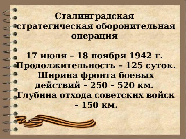 Сталинградская стратегическая оборонительная операция  17 июля – 18 ноября 1942 г. Продолжительность – 125 суток. Ширина фронта боевых действий – 250 – 520 км. Глубина отхода советских войск – 150 км. 