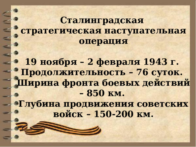 Сталинградская стратегическая наступательная операция  19 ноября – 2 февраля 1943 г. Продолжительность – 76 суток. Ширина фронта боевых действий – 850 км. Глубина продвижения советских войск – 150-200 км. 