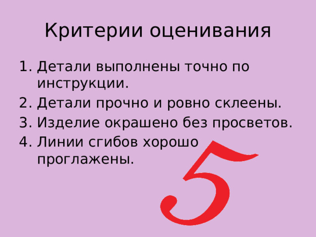 Критерии оценивания Детали выполнены точно по инструкции. Детали прочно и ровно склеены. Изделие окрашено без просветов. Линии сгибов хорошо проглажены. 