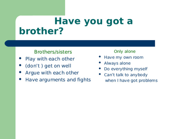    Have you got a brother?  Brothers/sisters  Only alone Play with each other (don’t ) get on well Argue with each other Have arguments and fights Have my own room Always alone Do everything myself Can’t talk to anybody  when I have got problems 