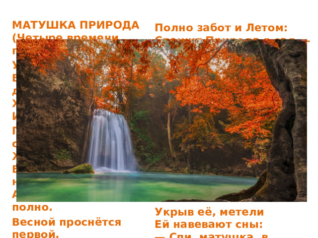 МАТУШКА ПРИРОДА  (Четыре времени года) У матушки Природы  Весь год — дела, дела...  Хотя в её-то годы  И отдохнуть могла! По расписанью строго  Живёт она давно:  Ведь времени немного,  А дел полным-полно. Весной проснётся первой,  Разбудит птиц, зверей  И почки на деревьях  Раскроет поскорей. Полно забот и Летом:  Спешит Природа в сад —  Полить всё ярким светом,  Деревьям сшить наряд. Должна она под Осень  Устроить листопад,  Помочь берёзкам сбросить  Потрёпанный наряд. Но вот и снег кружится,  Становится темней.  Природа спать ложится  С началом зимних дней. Укрыв её, метели  Ей навевают сны:  — Спи, матушка, в постели  До будущей Весны!   