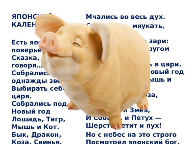 Мчались во весь дух. ЯПОНСКИЙ КАЛЕНДАРЬ Стали выть, мяукать, лаять.  Спор и крики до зари:  Все хотят друг другом править,  Все хотят попасть в цари.  Подрались под Новый год  Лошадь, Тигр, Мышь и Кот,  Бык, Дракон, Коза, Свинья,  Обезьяна и Змея,  И Собака, и Петух —  Шерсть летит и пух!  Но с небес на это строго  Посмотрел японский бог.  И сказал: «Пора, ей-богу,  Прекратить переполох!   Есть японское поверье,  Сказка, проще говоря…  Собрались однажды звери  Выбирать себе царя.  Собрались под Новый год  Лошадь, Тигр, Мышь и Кот.  Бык, Дракон, Коза, Свинья,  Обезьяна и Змея,  И Собака, и Петух —   
