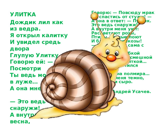Говорю: — Повсюду мрак  Не спастись от стужи! —  А она в ответ: — Пустяк.  Это ведь снаружи!  А внутри меня уют:  Расцветают розы,  Птицы дивные поют  И блестят стрекозы!  — Что ж, сиди сама с собой  Я сказал с улыбкой  И простился со смешной  Глупенькой Улиткой…  Дождь закончился давно.  Солнце — на полмира…  А внутри меня темно,  Холодно и сыро. УЛИТКА  Дождик лил как из ведра.  Я открыл калитку  И увидел средь двора  Глупую Улитку.  Говорю ей: — Посмотри  Ты ведь мокнешь в луже…  А она мне изнутри:  — Это ведь снаружи!  А внутри меня весна,  День стоит чудесный! —  Отвечала мне она  Из скорлупки тесной.    Андрей Усачев. 