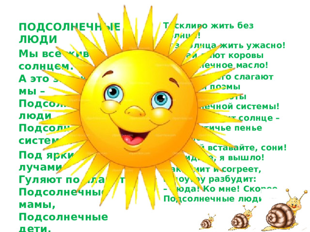 Тоскливо жить без солнца!  Без солнца жить ужасно!  Пускай дают коровы  Подсолнечное масло! ПОДСОЛНЕЧНЫЕ ЛЮДИ И в честь него слагают  Сонеты и поэмы  Бессонные поэты  Подсолнечной системы! Мы все живём под солнцем.  А это значит, все мы –  Подсолнечные люди  Подсолнечной системы. Когда выходит солнце –  Сквозь птичье пенье слышно:  – Скорей вставайте, сони!  Вы видите, я вышло! Под яркими лучами  Гуляют по планете  Подсолнечные мамы,  Подсолнечные дети. Накормит и согреет,  И поутру разбудит:  – Сюда! Ко мне! Скорее,  Подсолнечные люди! Подсолнечные кошки  На солнце греют спинки,  И бродят по дорожке  Подсолнечные свинки.  
