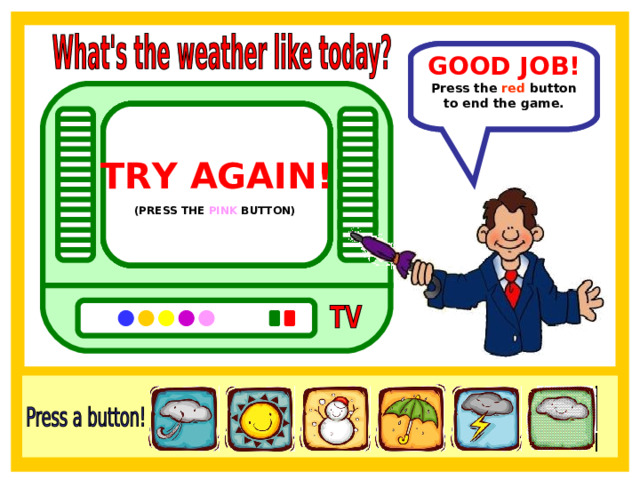 GOOD JOB! In Brazil the weather is sunny. Press the red  button to end the game. TRY AGAIN!  TRY AGAIN!  TRY AGAIN!  TRY AGAIN!  TRY AGAIN!  (PRESS THE YELLOW BUTTON)  (PRESS THE ORANGE BUTTON)  (PRESS THE BLUE BUTTON)  (PRESS THE PURPLE BUTTON)  (PRESS THE PINK BUTTON)  