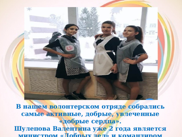 В нашем волонтерском отряде собрались самые активные, добрые, увлеченные «добрые сердца». Шулепова Валентина уже 2 года является министром «Добрых дел» и командиром отряда «Добрые сердца». 