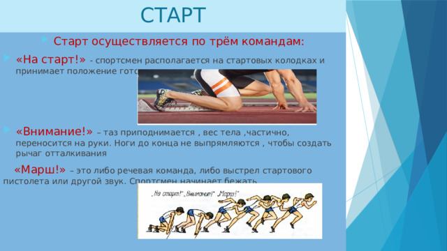 СТАРТ Старт осуществляется по трём командам: «На старт!» - спортсмен располагается на стартовых колодках и принимает положение готовности. «Внимание!» – таз приподнимается , вес тела ,частично, переносится на руки. Ноги до конца не выпрямляются , чтобы создать рычаг отталкивания  «Марш!» – это либо речевая команда, либо выстрел стартового пистолета или другой звук. Спортсмен начинает бежать.  
