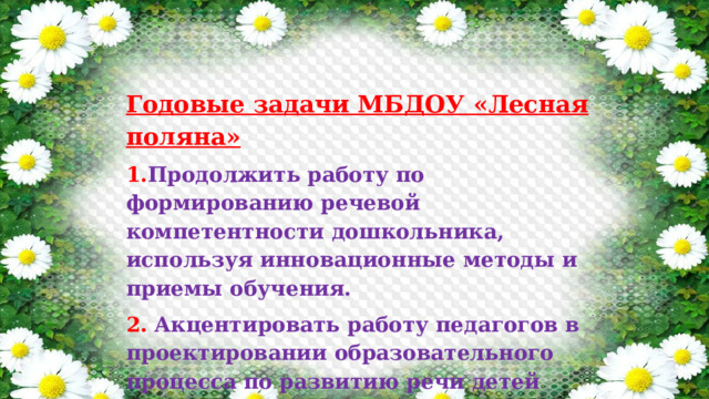 Годовые задачи МБДОУ «Лесная поляна» 1. Продолжить работу по формированию речевой компетентности дошкольника, используя инновационные методы и приемы обучения. 2.  Акцентировать работу педагогов в проектировании образовательного процесса по развитию речи детей дошкольного возраста. 