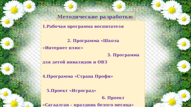 Методические разработки: 1.Рабочая программа воспитателя 2. Программа «Школа «Интернет плюс» 3. Программа для детей инвалидов и ОВЗ 4.Программа «Страна Профи» 5.Проект «Игроград» 6. Проект «Сагаалган – праздник белого месяца» 7. Проект «Мой папа» 8.Проект «Творчество Пушкина» 9. Проект «8 Марта – международный женский день» 10. Проект «Огород на окне» 11. Проект «9 Мая» 